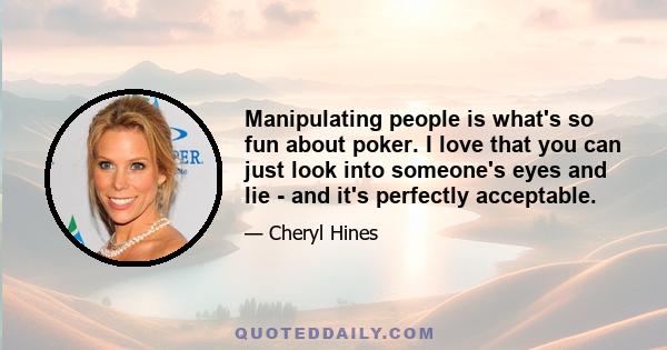 Manipulating people is what's so fun about poker. I love that you can just look into someone's eyes and lie - and it's perfectly acceptable.