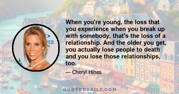 When you're young, the loss that you experience when you break up with somebody, that's the loss of a relationship. And the older you get, you actually lose people to death and you lose those relationships, too.