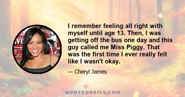 I remember feeling all right with myself until age 13. Then, I was getting off the bus one day and this guy called me Miss Piggy. That was the first time I ever really felt like I wasn't okay.