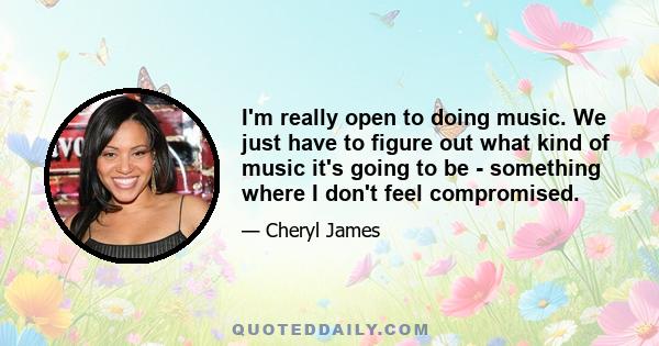 I'm really open to doing music. We just have to figure out what kind of music it's going to be - something where I don't feel compromised.