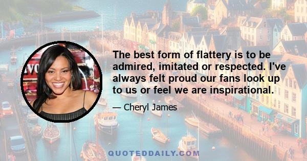 The best form of flattery is to be admired, imitated or respected. I've always felt proud our fans look up to us or feel we are inspirational.