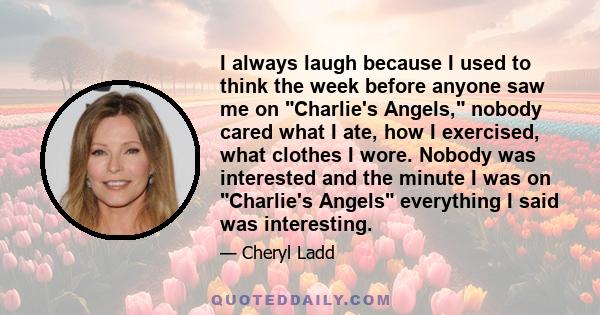 I always laugh because I used to think the week before anyone saw me on Charlie's Angels, nobody cared what I ate, how I exercised, what clothes I wore. Nobody was interested and the minute I was on Charlie's Angels