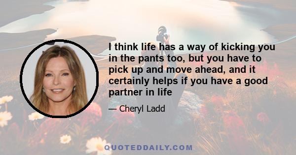 I think life has a way of kicking you in the pants too, but you have to pick up and move ahead, and it certainly helps if you have a good partner in life