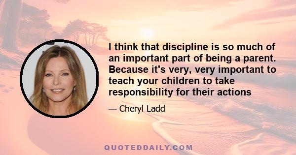 I think that discipline is so much of an important part of being a parent. Because it's very, very important to teach your children to take responsibility for their actions