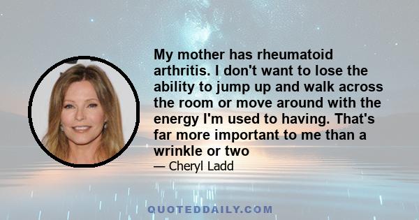 My mother has rheumatoid arthritis. I don't want to lose the ability to jump up and walk across the room or move around with the energy I'm used to having. That's far more important to me than a wrinkle or two