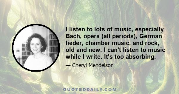 I listen to lots of music, especially Bach, opera (all periods), German lieder, chamber music, and rock, old and new. I can't listen to music while I write. It's too absorbing.