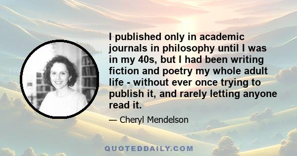 I published only in academic journals in philosophy until I was in my 40s, but I had been writing fiction and poetry my whole adult life - without ever once trying to publish it, and rarely letting anyone read it.