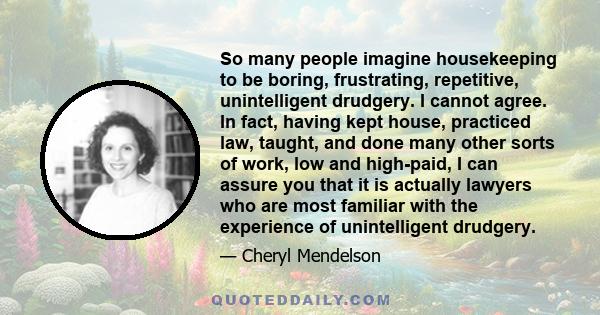 So many people imagine housekeeping to be boring, frustrating, repetitive, unintelligent drudgery. I cannot agree. In fact, having kept house, practiced law, taught, and done many other sorts of work, low and high-paid, 