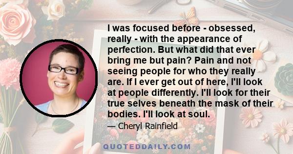 I was focused before - obsessed, really - with the appearance of perfection. But what did that ever bring me but pain? Pain and not seeing people for who they really are. If I ever get out of here, I'll look at people