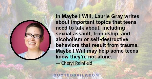 In Maybe I Will, Laurie Gray writes about important topics that teens need to talk about, including sexual assault, friendship, and alcoholism or self-destructive behaviors that result from trauma. Maybe I Will may help 