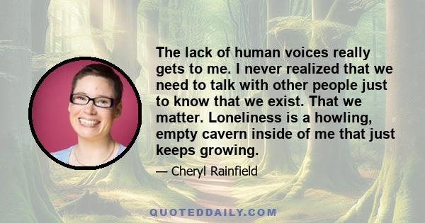 The lack of human voices really gets to me. I never realized that we need to talk with other people just to know that we exist. That we matter. Loneliness is a howling, empty cavern inside of me that just keeps growing.