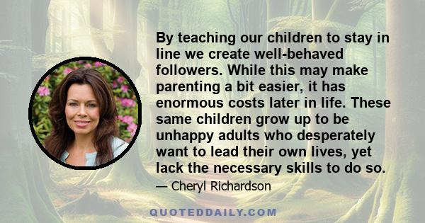 By teaching our children to stay in line we create well-behaved followers. While this may make parenting a bit easier, it has enormous costs later in life. These same children grow up to be unhappy adults who