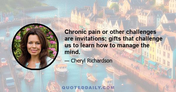 Chronic pain or other challenges are invitations; gifts that challenge us to learn how to manage the mind.