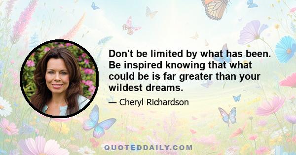 Don't be limited by what has been. Be inspired knowing that what could be is far greater than your wildest dreams.