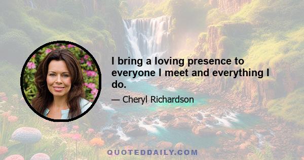 I bring a loving presence to everyone I meet and everything I do.