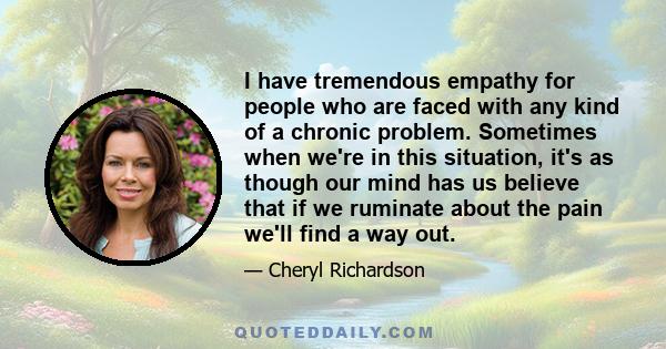 I have tremendous empathy for people who are faced with any kind of a chronic problem. Sometimes when we're in this situation, it's as though our mind has us believe that if we ruminate about the pain we'll find a way