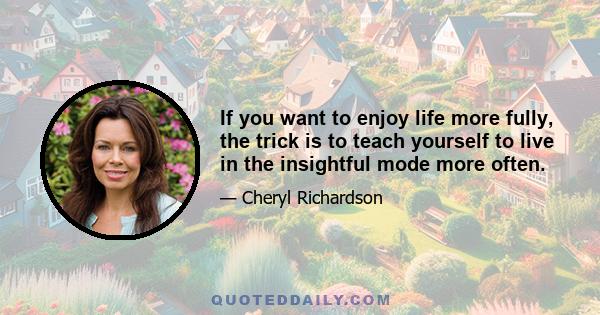 If you want to enjoy life more fully, the trick is to teach yourself to live in the insightful mode more often.