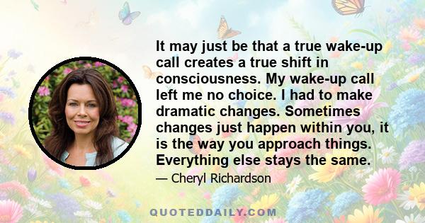 It may just be that a true wake-up call creates a true shift in consciousness. My wake-up call left me no choice. I had to make dramatic changes. Sometimes changes just happen within you, it is the way you approach