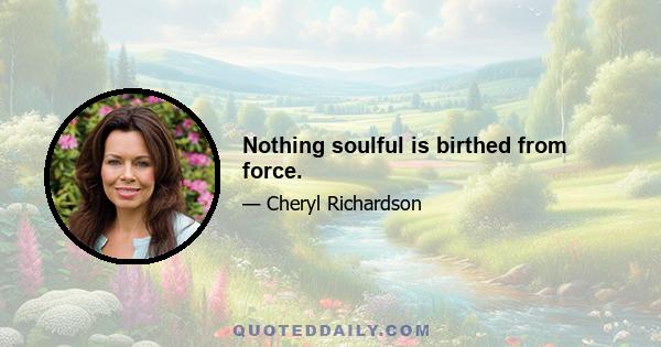 Nothing soulful is birthed from force.