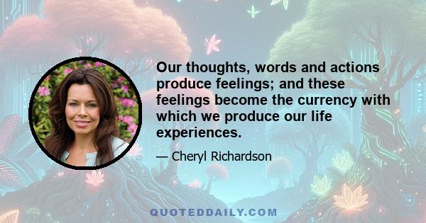 Our thoughts, words and actions produce feelings; and these feelings become the currency with which we produce our life experiences.