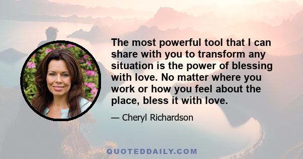 The most powerful tool that I can share with you to transform any situation is the power of blessing with love. No matter where you work or how you feel about the place, bless it with love.