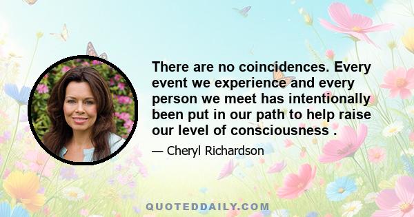 There are no coincidences. Every event we experience and every person we meet has intentionally been put in our path to help raise our level of consciousness .