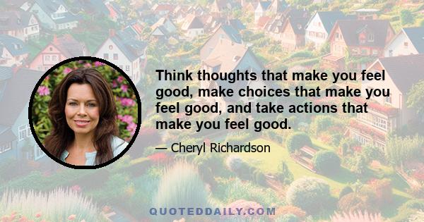 Think thoughts that make you feel good, make choices that make you feel good, and take actions that make you feel good.