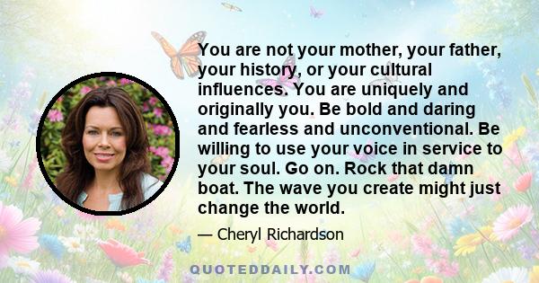 You are not your mother, your father, your history, or your cultural influences. You are uniquely and originally you. Be bold and daring and fearless and unconventional. Be willing to use your voice in service to your