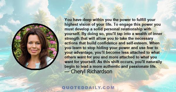 You have deep within you the power to fulfill your highest vision of your life. To engage this power you must develop a solid personal relationship with yourself. By doing so, you'll tap into a wealth of inner strength