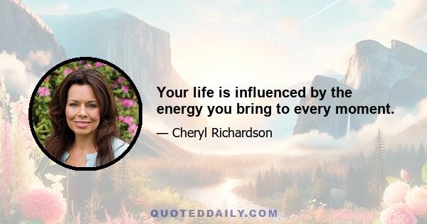 Your life is influenced by the energy you bring to every moment.