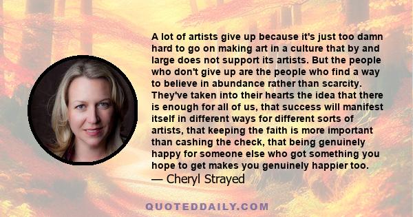 A lot of artists give up because it's just too damn hard to go on making art in a culture that by and large does not support its artists. But the people who don't give up are the people who find a way to believe in