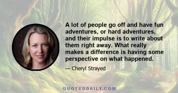 A lot of people go off and have fun adventures, or hard adventures, and their impulse is to write about them right away. What really makes a difference is having some perspective on what happened.