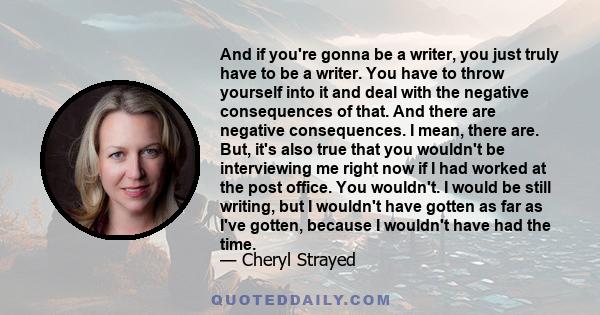 And if you're gonna be a writer, you just truly have to be a writer. You have to throw yourself into it and deal with the negative consequences of that. And there are negative consequences. I mean, there are. But, it's