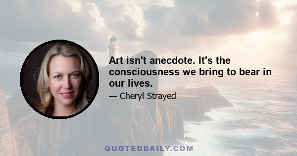 Art isn't anecdote. It's the consciousness we bring to bear in our lives.