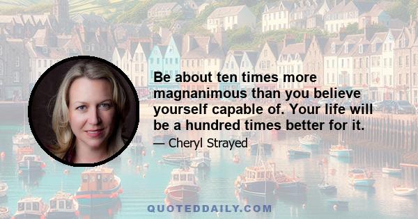 Be about ten times more magnanimous than you believe yourself capable of. Your life will be a hundred times better for it.