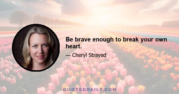 Be brave enough to break your own heart.