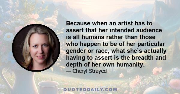 Because when an artist has to assert that her intended audience is all humans rather than those who happen to be of her particular gender or race, what she’s actually having to assert is the breadth and depth of her own 