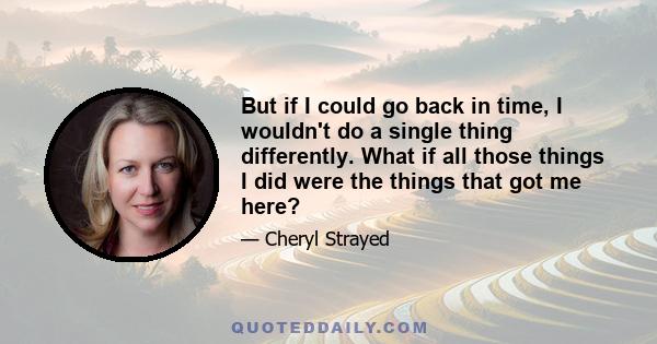 But if I could go back in time, I wouldn't do a single thing differently. What if all those things I did were the things that got me here?