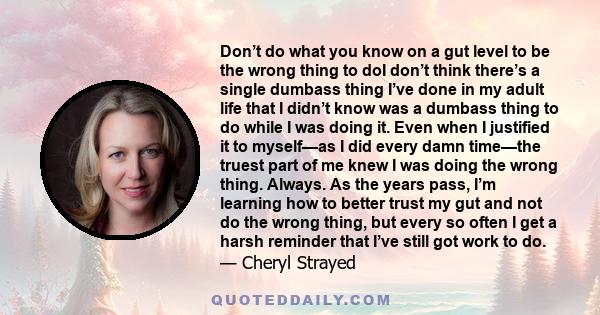 Don’t do what you know on a gut level to be the wrong thing to doI don’t think there’s a single dumbass thing I’ve done in my adult life that I didn’t know was a dumbass thing to do while I was doing it. Even when I