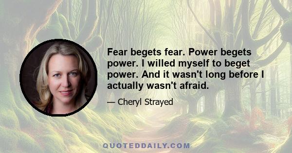 Fear begets fear. Power begets power. I willed myself to beget power. And it wasn't long before I actually wasn't afraid.