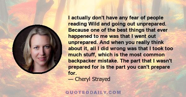 I actually don't have any fear of people reading Wild and going out unprepared. Because one of the best things that ever happened to me was that I went out unprepared. And when you really think about it, all I did wrong 