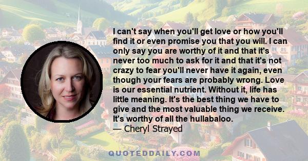 I can't say when you'll get love or how you'll find it or even promise you that you will. I can only say you are worthy of it and that it's never too much to ask for it and that it's not crazy to fear you'll never have