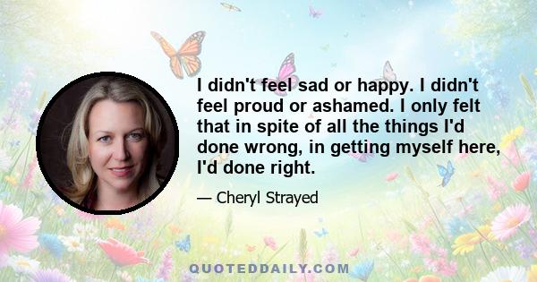 I didn't feel sad or happy. I didn't feel proud or ashamed. I only felt that in spite of all the things I'd done wrong, in getting myself here, I'd done right.