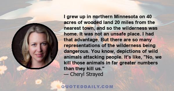 I grew up in northern Minnesota on 40 acres of wooded land 20 miles from the nearest town, and so the wilderness was home. It was not an unsafe place. I had that advantage. But there are so many representations of the