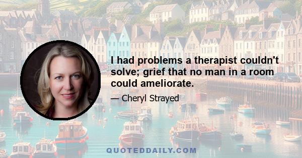 I had problems a therapist couldn't solve; grief that no man in a room could ameliorate.