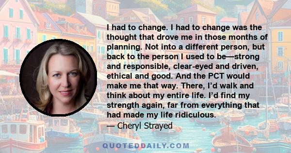 I had to change. I had to change was the thought that drove me in those months of planning. Not into a different person, but back to the person I used to be—strong and responsible, clear-eyed and driven, ethical and