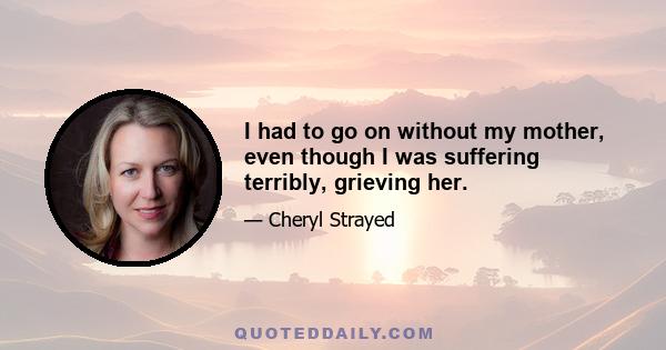 I had to go on without my mother, even though I was suffering terribly, grieving her.