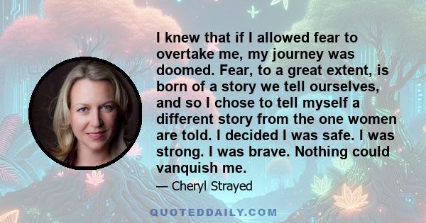 I knew that if I allowed fear to overtake me, my journey was doomed. Fear, to a great extent, is born of a story we tell ourselves, and so I chose to tell myself a different story from the one women are told. I decided