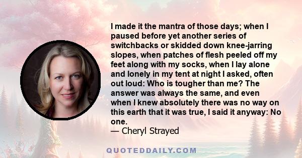 I made it the mantra of those days; when I paused before yet another series of switchbacks or skidded down knee-jarring slopes, when patches of flesh peeled off my feet along with my socks, when I lay alone and lonely