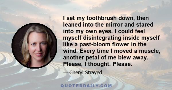 I set my toothbrush down, then leaned into the mirror and stared into my own eyes. I could feel myself disintegrating inside myself like a past-bloom flower in the wind. Every time I moved a muscle, another petal of me